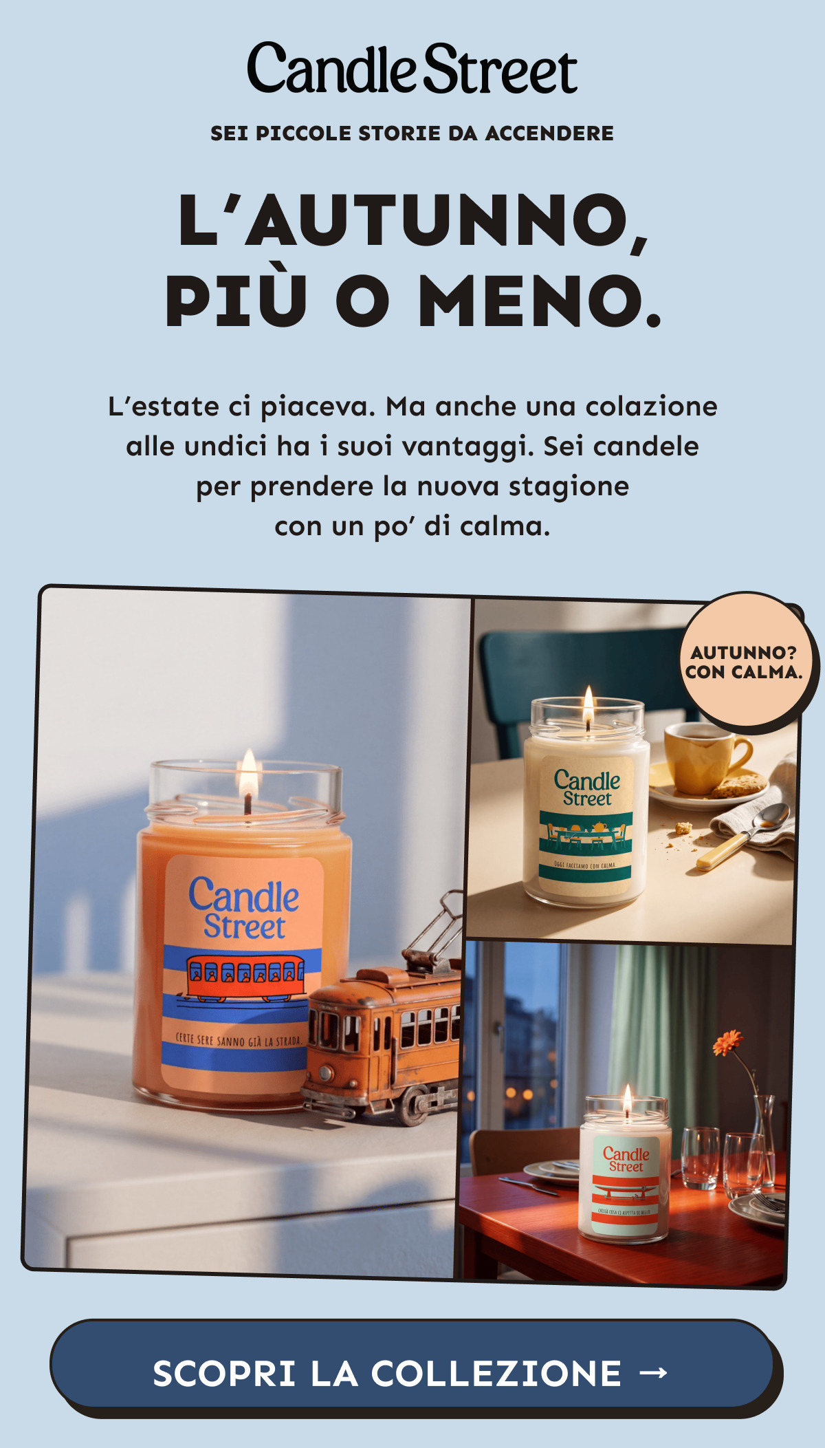 L’autunno, più o meno. Sei piccole storie da accendere. L’estate ci piaceva. Ma anche una colazione alle undici ha i suoi vantaggi. Sei candele per prendere la nuova stagione con un po’ di calma. Scopri la collezione.
