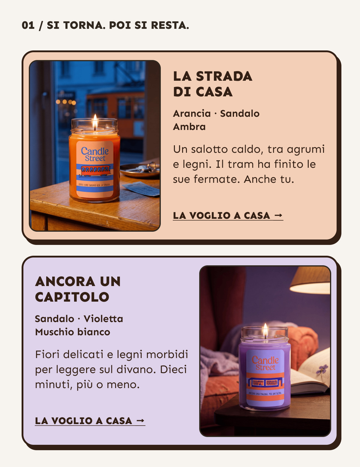 Si torna. Poi si resta. La strada di casa: arancia, sandalo e ambra. Un salotto caldo, tra agrumi e legni. Ancora un capitolo: sandalo, violetta e muschio bianco. Fiori delicati e legni morbidi per leggere sul divano. La voglio a casa.