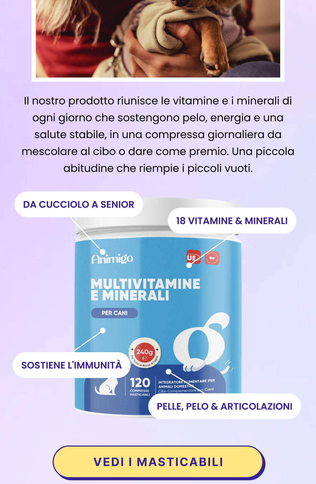Non tutti i pasti coprono il fabbisogno. Gli animali schizzinosi lasciano il cibo. Le diete fatte in casa e quelle senior possono trascurare qualche vitamina o minerale. È qui che un multivitaminico quotidiano aiuta con discrezione. Il nostro prodotto riunisce le vitamine e i minerali di ogni giorno che sostengono pelo, energia e una salute stabile, in una compressa o in un bocconcino morbido che la maggior parte degli animali prende volentieri. Una piccola abitudine che riempie i piccoli vuoti.