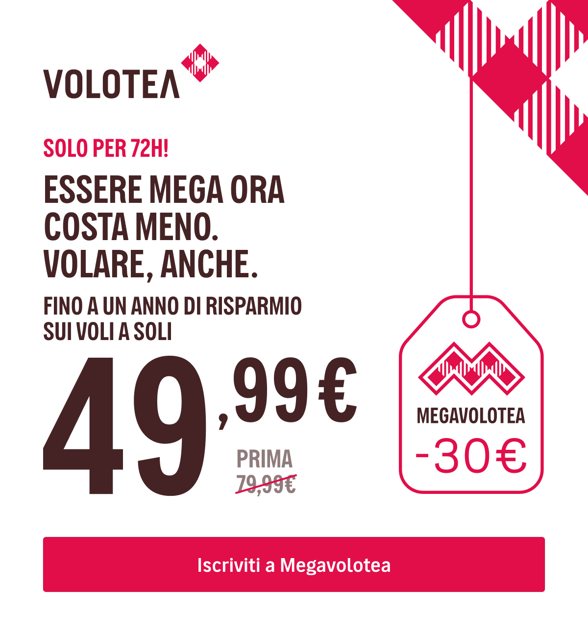 SOLO PER 72H! - ESSERE MEGA ORA COSTA MENO. VOLARE, ANCHE. - FINO A UN ANNO DI RISPARMIO SUI VOLI A SOLI {{promoPriceThisYear}}