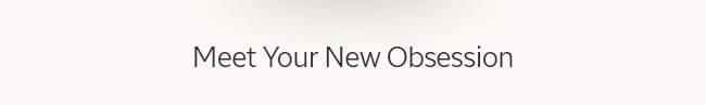 MEET YOUR NEW OBSESSIONS