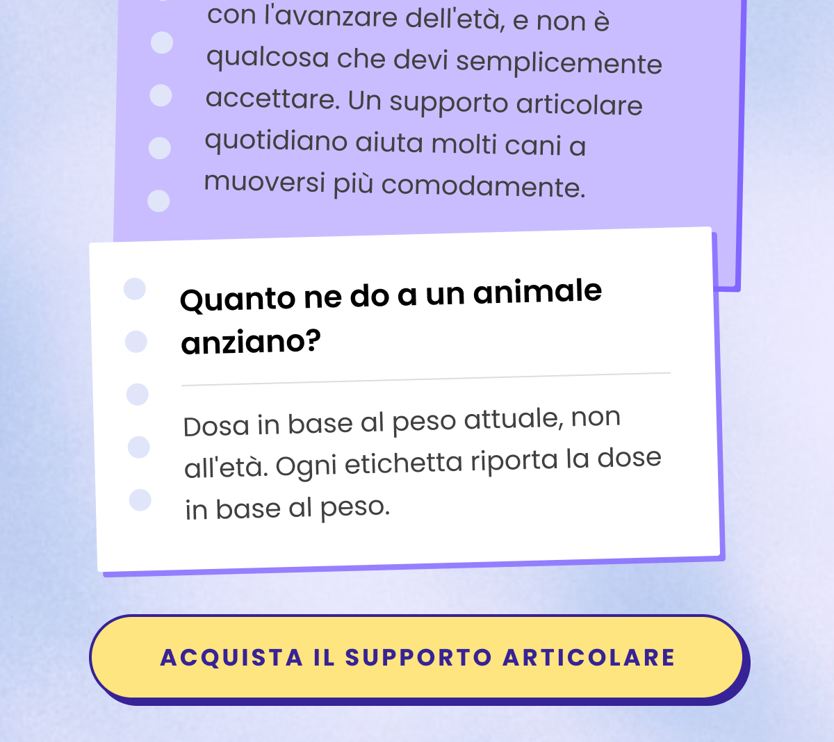 D: Il mio cane fatica sulle scale e ad alzarsi. È solo l'età?  R: La rigidità dopo il riposo è comune con l'avanzare dell'età, e non è qualcosa che devi semplicemente accettare. Un supporto articolare quotidiano aiuta molti cani a muoversi più comodamente.  D: Quanto ne do a un animale anziano?  R: Dosa in base al peso attuale, non all'età. Ogni etichetta riporta la dose in base al peso.
