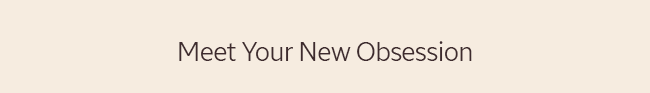 MEET YOUR NEW OBSESSION