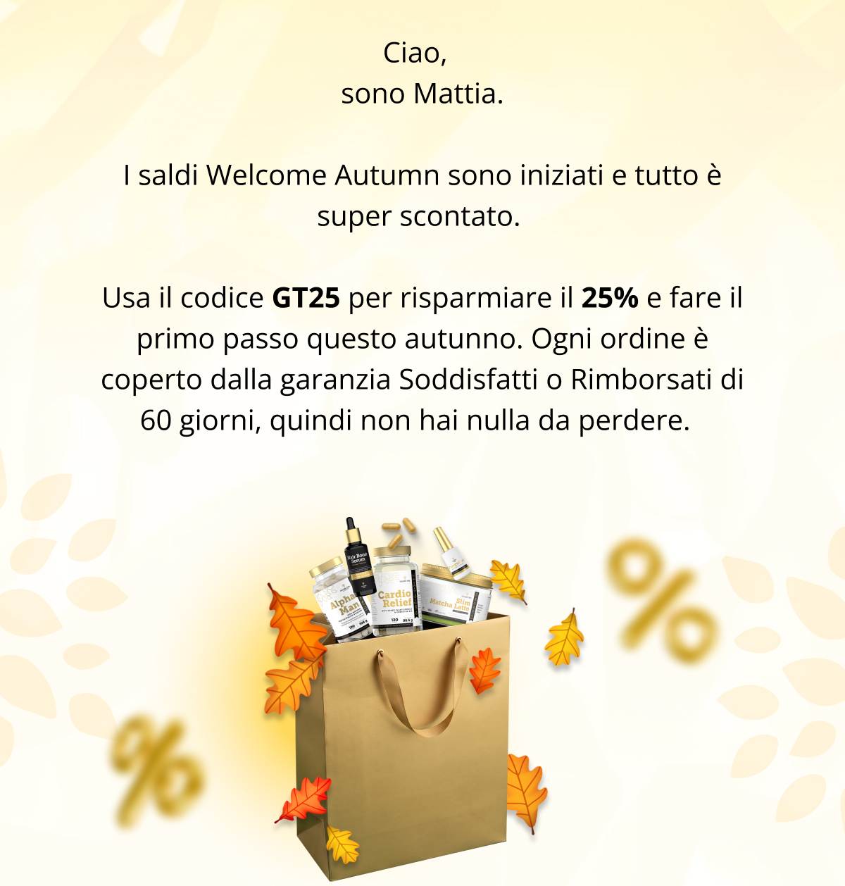 sono Mattia. I saldi Welcome Autumn sono iniziati e tutto è super scontato.  Usa il codice GT25 per risparmiare il 25% e fare il primo passo questo autunno. Ogni ordine è coperto dalla garanzia Soddisfatti o Rimborsati di 60 giorni, quindi non hai nulla da perdere. 