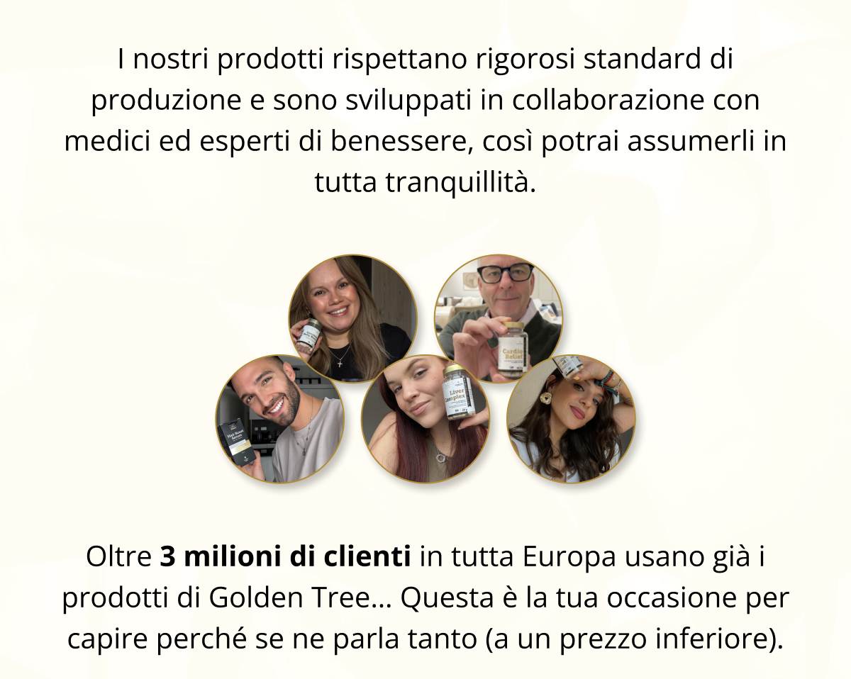 I nostri prodotti rispettano rigorosi standard di produzione e sono sviluppati in collaborazione con medici ed esperti di benessere, così potrai assumerli in tutta tranquillità. Oltre 3 milioni di clienti in tutta Europa usano già i prodotti di Golden Tree… Questa è la tua occasione per capire perché se ne parla tanto (a un prezzo inferiore). 