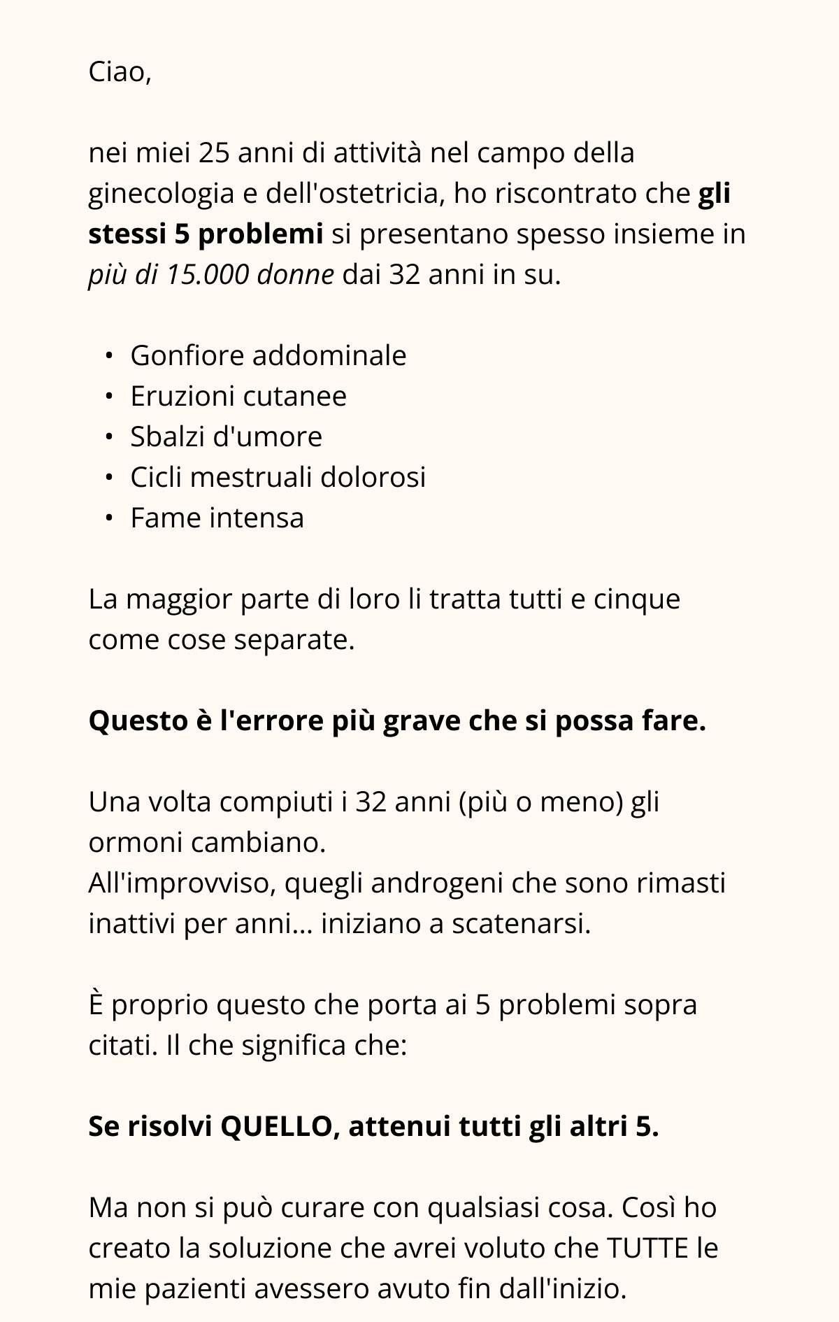 nei miei 25 anni di attività nel campo della ginecologia e dell’ostetricia, ho riscontrato che gli stessi 5 problemi si presentano spesso insieme in più di 15.000 donne dai 32 anni in su.  Gonfiore addominale Eruzioni cutanee Sbalzi d’umore Cicli mestruali dolorosi Fame intensa  La maggior parte di loro li tratta tutti e cinque come cose separate.  Questo è l'errore più grave che si possa fare.  Una volta compiuti i 32 anni (più o meno) gli ormoni cambiano.  All’improvviso, quegli androgeni che sono rimasti inattivi per anni… iniziano a scatenarsi.  È proprio questo che porta ai 5 problemi sopra citati. Il che significa che: Se risolvi QUELLO, attenui tutti gli altri 5. Ma non si può curare con qualsiasi cosa. Così ho creato la soluzione che avrei voluto che TUTTE le mie pazienti avessero avuto fin dall’inizio. 