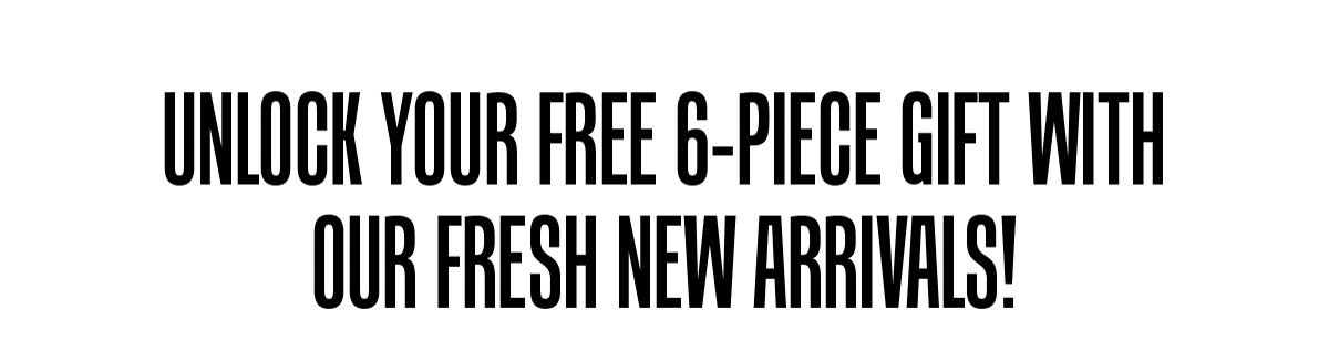 UNLOCK YOUR FREE 6-PIECE GIFT WITH OUR FRESH NEW ARRIVALS!