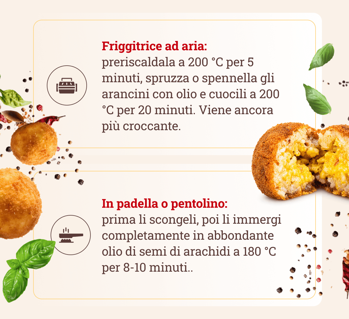 Friggitrice ad aria: preriscaldala a 200 °C per 5 minuti, spruzza o spennella gli arancini con olio e cuocili a 200 °C per 20 minuti. Viene ancora più croccante. In padella o pentolino: prima li scongeli, poi li immergi completamente in abbondante olio di semi di arachidi a 180 °C per 8-10 minuti.