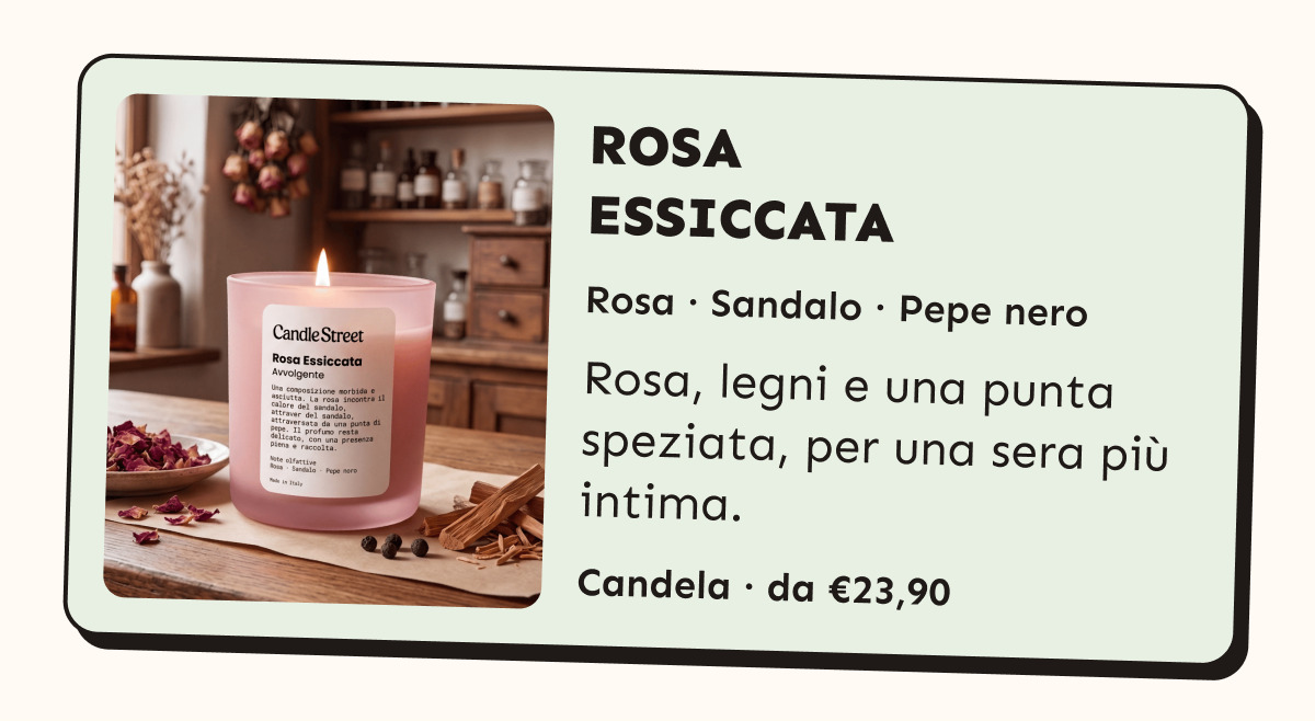 Rosa Essiccata. Rosa, sandalo e pepe nero. Rosa, legni e una punta speziata, per una sera più intima. Candela da 23,90 euro.
