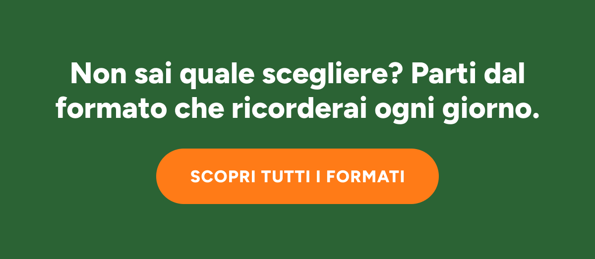 Non sai quale scegliere? Parti dal formato che ricorderai ogni giorno. Scopri tutti I formati.