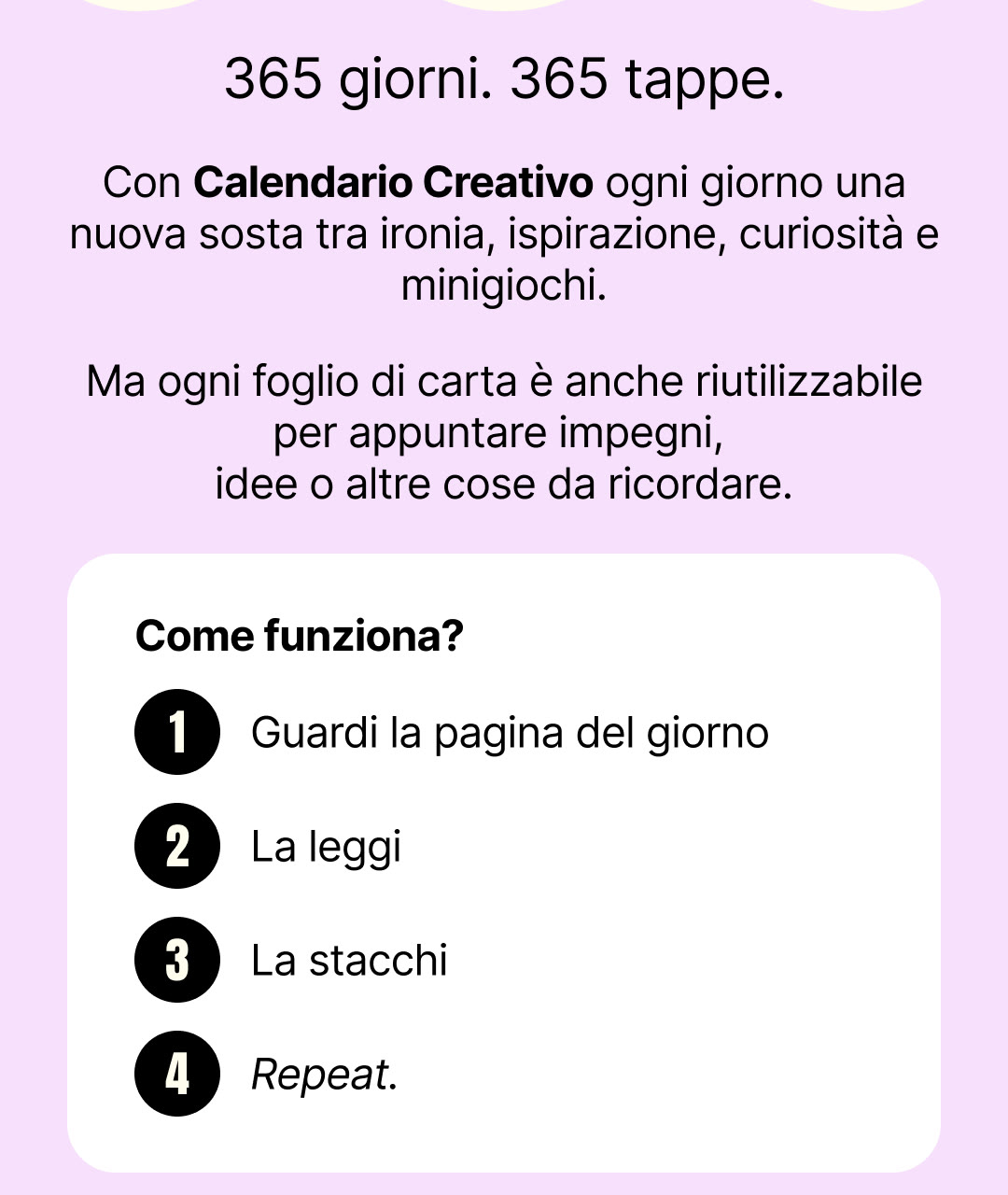 365 giorni. 365 tappe. Con Calendario Creativo ogni giorno una nuova sosta tra ironia, ispirazione, curiosità e minigiochi. Come funziona? Guardi la pagina del giorno, la leggi, la stacchi. Repeat.