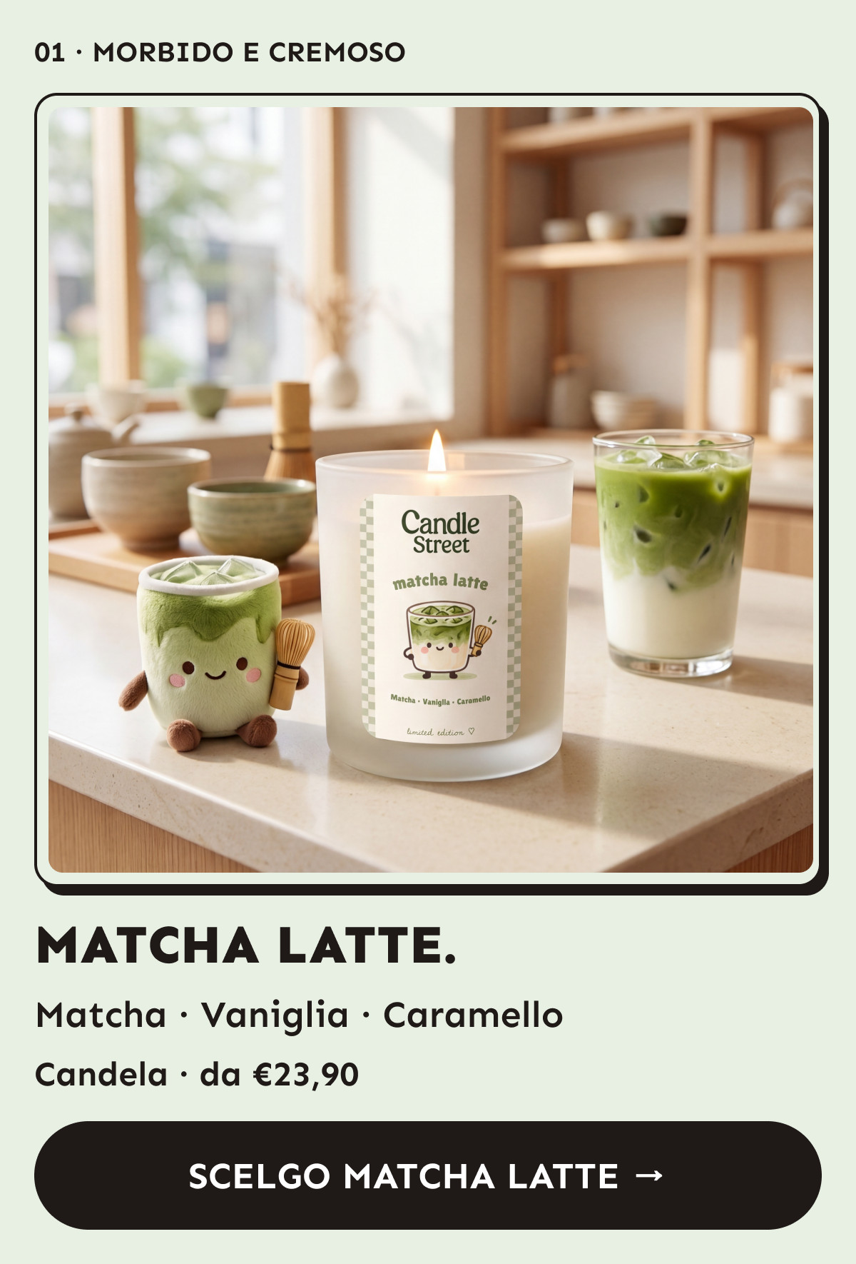 Matcha Latte. Matcha, vaniglia e caramello. Candela da €23,90. Scelgo Matcha Latte.