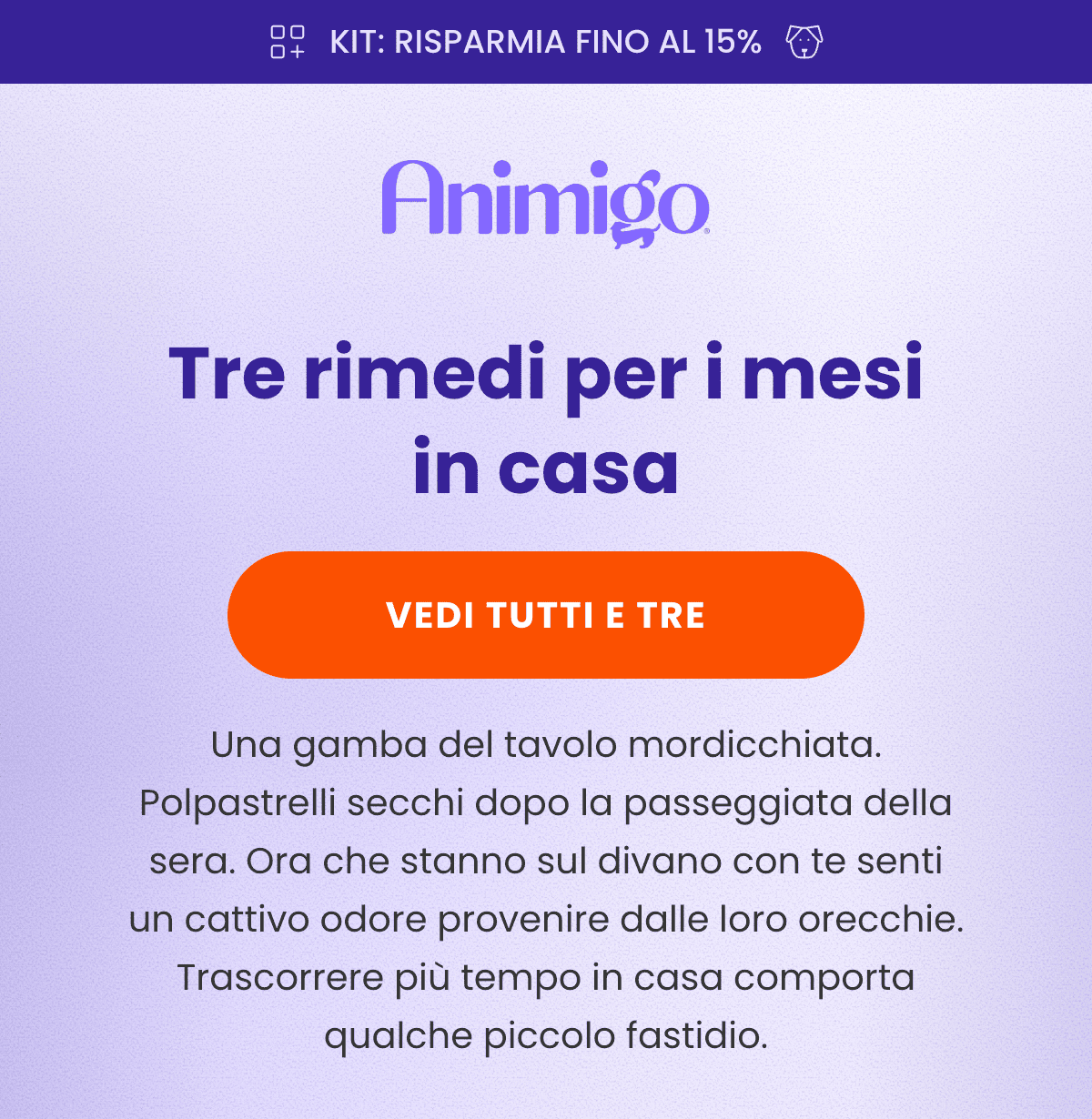 KIT: RISPARMIA FINO AL 15% · Tre rimedi per i mesi in casa · VEDI TUTTI E TRE · Una gamba del tavolo mordicchiata. Polpastrelli secchi dopo la passeggiata della sera. Ora che stanno sul divano con te senti un cattivo odore provenire dalle loro orecchie. Trascorrere più tempo in casa comporta qualche