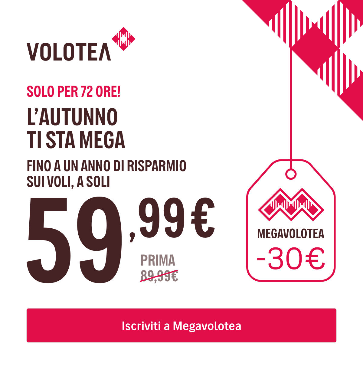 SOLO PER 72H! - L’AUTUNNO TI STA MEGA - FINO A UN ANNO DI RISPARMIO SUI VOLI A SOLI {{promoPriceThisYear}}