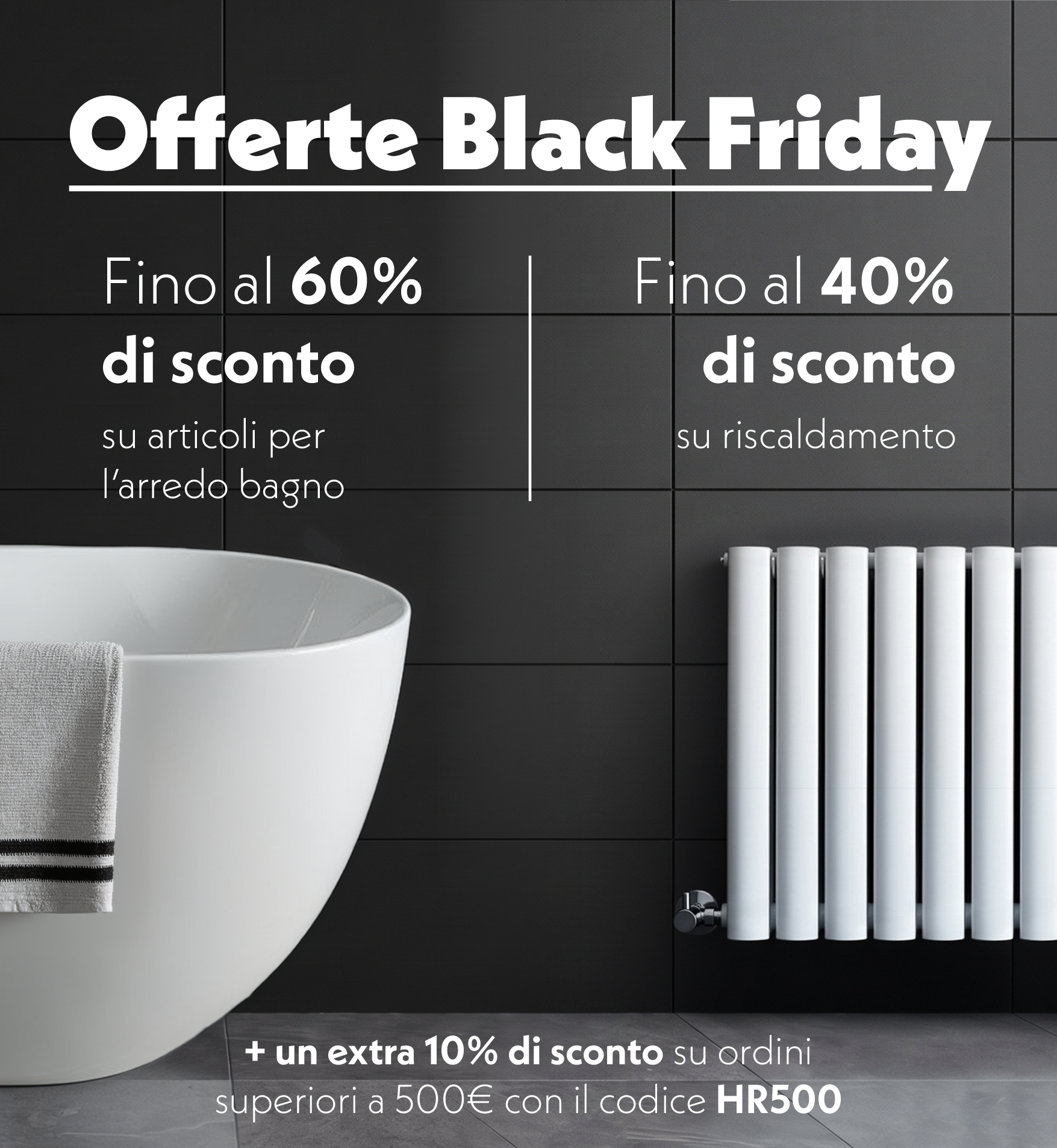 Banner Black Friday con una vasca da bagno bianca e un radiatore bianco su uno sfondo di piastrelle scure. Fino al 60% di sconto sugli articoli per l’arredo bagno e fino al 40% di sconto sul riscaldamento. Un extra 10% di sconto sugli ordini superiori a 500 € con il codice HR500.