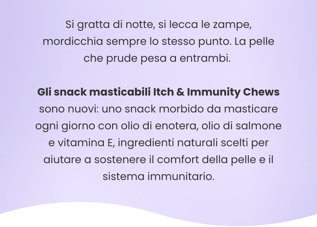 Si gratta di notte, si lecca le zampe, mordicchia sempre lo stesso punto. La pelle che prude pesa a entrambi. Gli snack masticabili Itch & Immunity Chews sono nuovi: uno snack morbido da masticare ogni giorno con olio di enotera, olio di salmone e vitamina E, ingredienti naturali scelti per aiutare