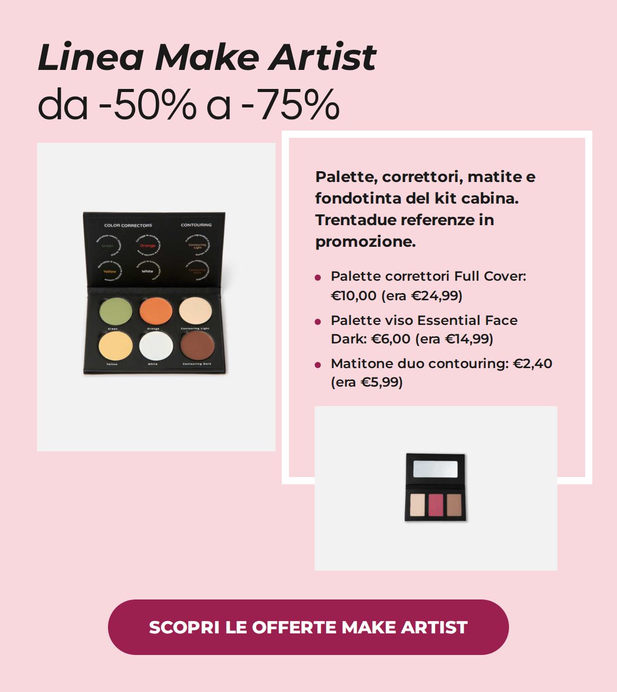 Linea Make Artist, trucco professionale da -50% a -75%: palette correttori Full Cover a 10,00€ invece di 24,99€, palette viso Essential Face Dark a 6,00€ invece di 14,99€, matitone duo contouring a 2,40€ invece di 5,99€. SCOPRI LE OFFERTE MAKE ARTIST