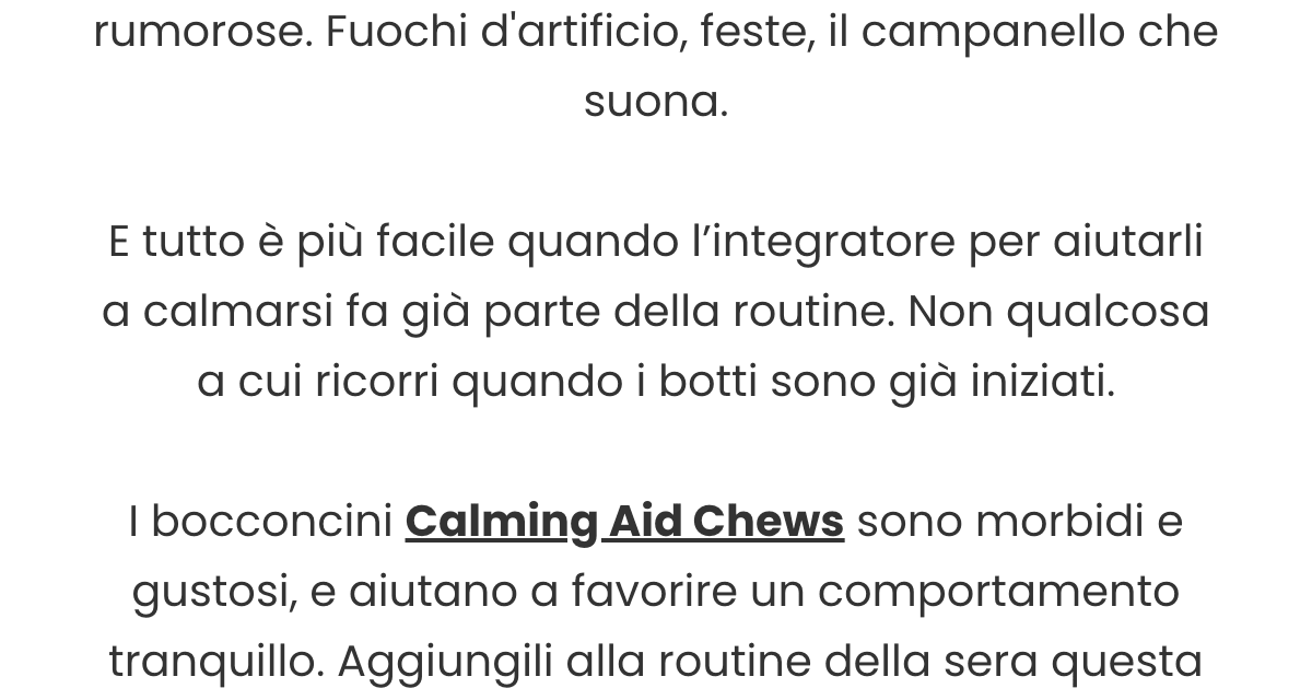 Da qui a Capodanno, le serate si fanno più rumorose. Fuochi d'artificio, feste, il campanello che suona. E tutto è più facile quando l’integratore per aiutarli a calmarsi fa già parte della routine. Non qualcosa a cui ricorri quando i botti sono già iniziati. I bocconcini Calming Aid Chews sono morb