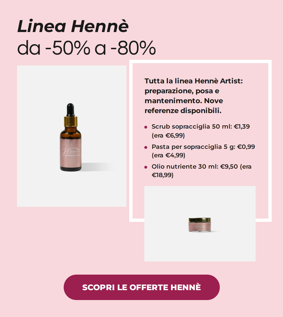Linea Hennè sopracciglia da -50% a -80%: scrub 50 ml a 1,39€ invece di 6,99€, pasta per sopracciglia a 0,99€ invece di 4,99€, olio nutriente 30 ml a 9,50€ invece di 18,99€. SCOPRI LE OFFERTE HENNÈ