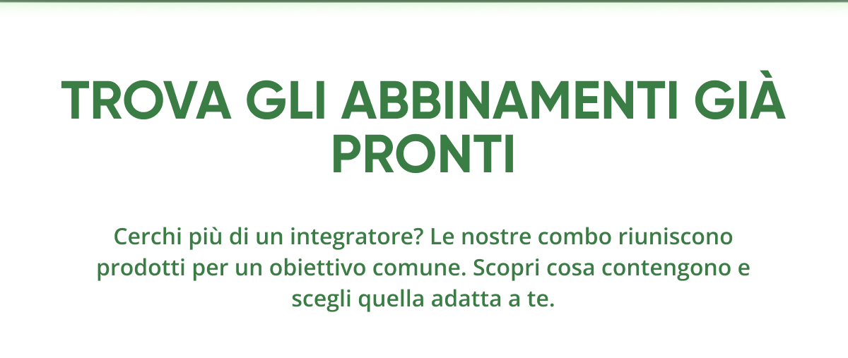 Trova gli abbinamenti giÀ pronti Cerchi più di un integratore? Le nostre combo riuniscono prodotti per un obiettivo comune.